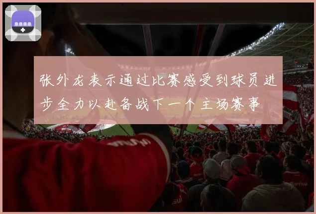 张外龙表示通过比赛感受到球员进步全力以赴备战下一个主场赛事