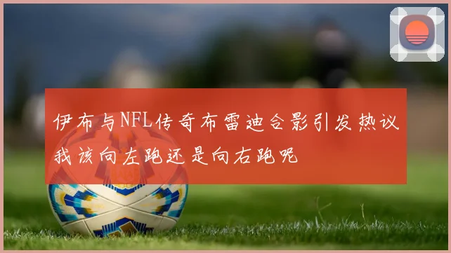 伊布与NFL传奇布雷迪合影引发热议我该向左跑还是向右跑呢