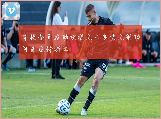 李提香乌龙助攻送点卡多索点射助河南逆转浙江