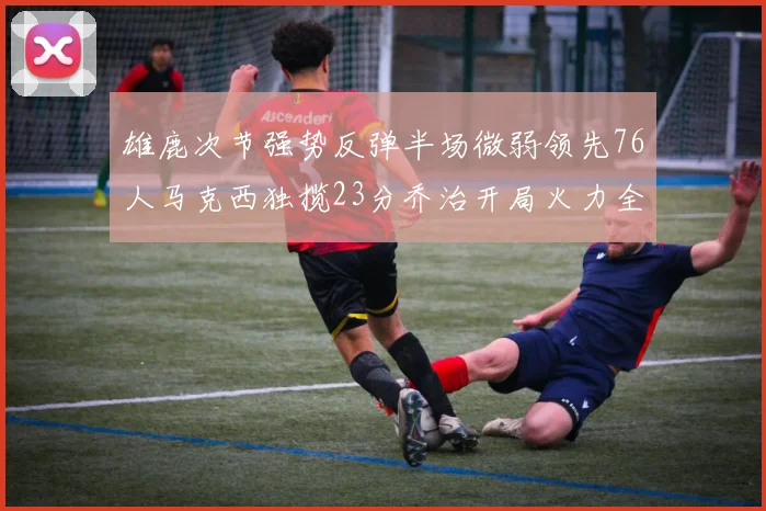 雄鹿次节强势反弹半场微弱领先76人马克西独揽23分乔治开局火力全开