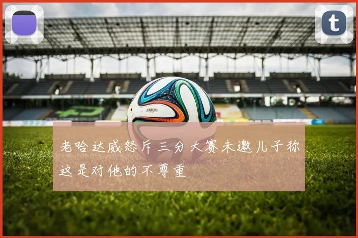 老哈达威怒斥三分大赛未邀儿子称这是对他的不尊重