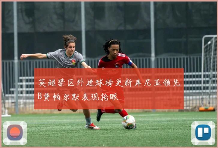 英超禁区外进球榜更新库尼亚领先B费帕尔默表现抢眼