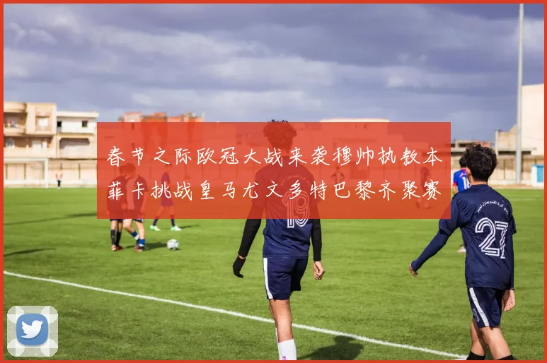 春节之际欧冠大战来袭穆帅执教本菲卡挑战皇马尤文多特巴黎齐聚赛场