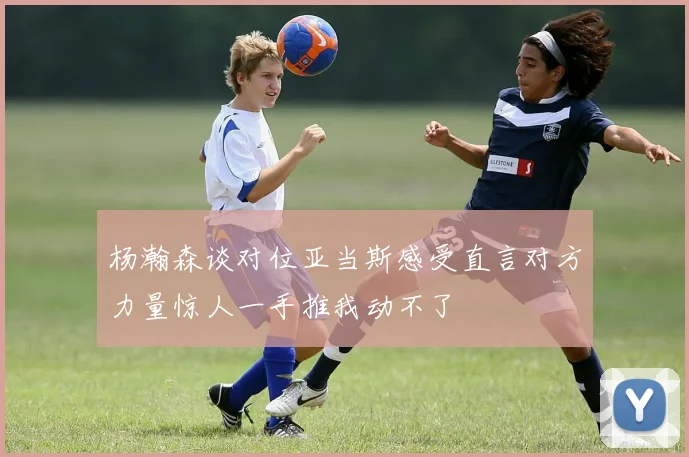杨瀚森谈对位亚当斯感受直言对方力量惊人一手推我动不了