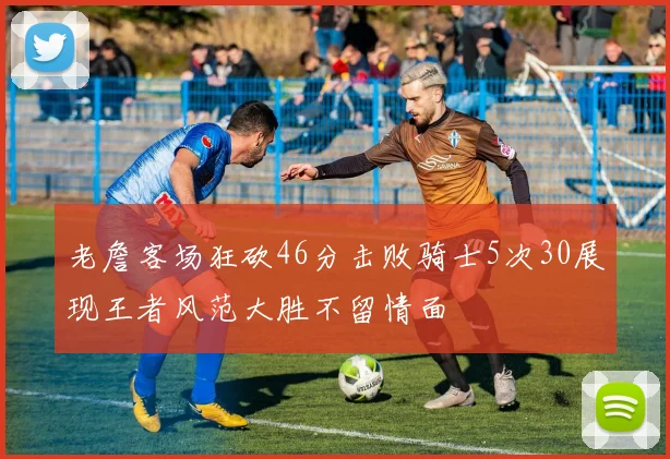 老詹客场狂砍46分击败骑士5次30展现王者风范大胜不留情面