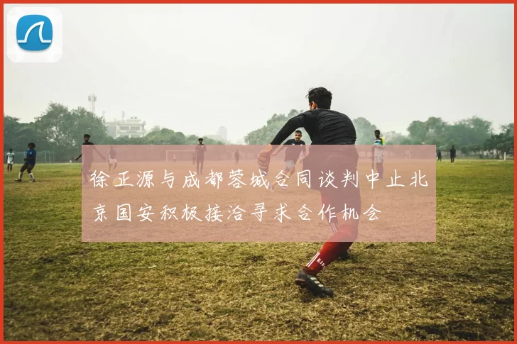 徐正源与成都蓉城合同谈判中止北京国安积极接洽寻求合作机会