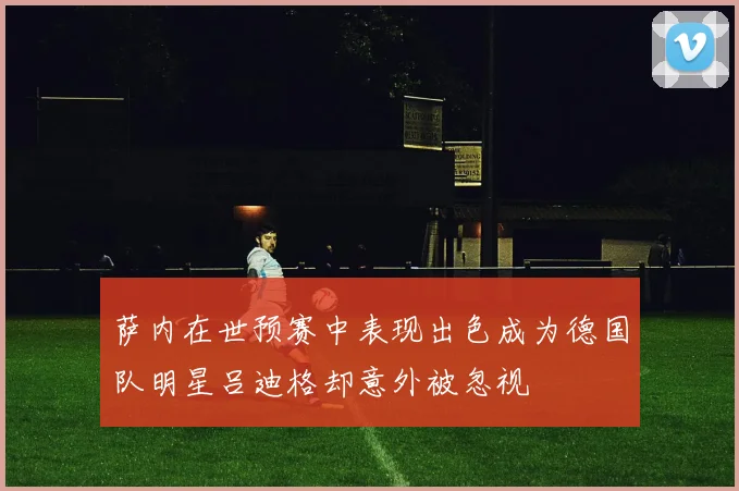 萨内在世预赛中表现出色成为德国队明星吕迪格却意外被忽视