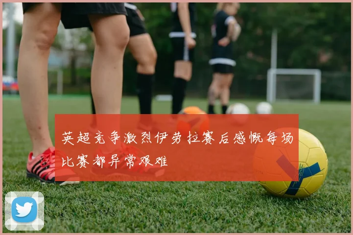 英超竞争激烈伊劳拉赛后感慨每场比赛都异常艰难