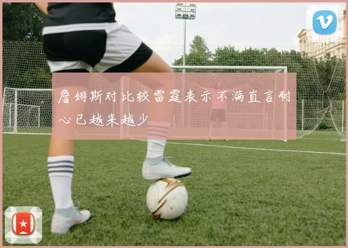 詹姆斯对比较雷霆表示不满直言耐心已越来越少